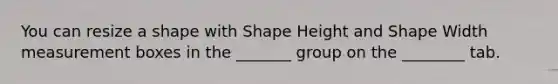 You can resize a shape with Shape Height and Shape Width measurement boxes in the _______ group on the ________ tab.