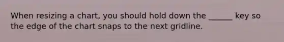 When resizing a chart, you should hold down the ______ key so the edge of the chart snaps to the next gridline.