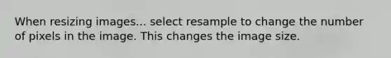 When resizing images... select resample to change the number of pixels in the image. This changes the image size.