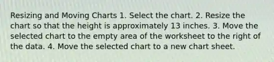 Resizing and Moving Charts 1. Select the chart. 2. Resize the chart so that the height is approximately 13 inches. 3. Move the selected chart to the empty area of the worksheet to the right of the data. 4. Move the selected chart to a new chart sheet.