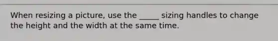 When resizing a picture, use the _____ sizing handles to change the height and the width at the same time.