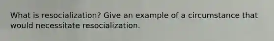 What is resocialization? Give an example of a circumstance that would necessitate resocialization.