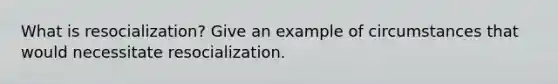 What is resocialization? Give an example of circumstances that would necessitate resocialization.