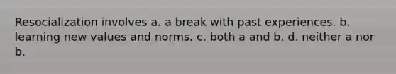 Resocialization involves a. a break with past experiences. b. learning new values and norms. c. both a and b. d. neither a nor b.