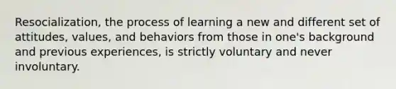 Resocialization, the process of learning a new and different set of attitudes, values, and behaviors from those in one's background and previous experiences, is strictly voluntary and never involuntary.