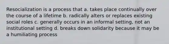 Resocialization is a process that a. takes place continually over the course of a lifetime b. radically alters or replaces existing social roles c. generally occurs in an informal setting, not an institutional setting d. breaks down solidarity because it may be a humiliating process