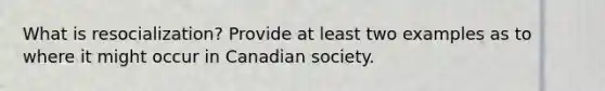 What is resocialization? Provide at least two examples as to where it might occur in Canadian society.