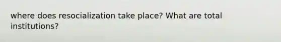 where does resocialization take place? What are total institutions?