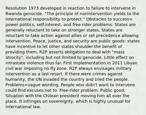 Resolution 1973 developed in reaction to failure to intervene in Rwanda genocide. "The principle of nonintervention yields to the international responsibility to protect." Obstacles to success= power politics, self-interest, and free rider problems. States are generally reluctant to take on stronger states. States are reluctant to take action against allies or set precedence allowing intervention. Peace, justice, and security are public goods: states have incentive to let other states shoulder the benefit of providing them. R2P asserts obligation to deal with "mass atrocity", including but not limited to genocide. Little effect on intrastate violence thus far. First implementation in 2011 Libyan civil war imposing no-fly zone. R2P always envisages military intervention as a last resort. If there were crimes against humanity, the UN invaded the country and tried the people. Problems=vague wording. People who didn't want to intervene could find excuses not to. Free-rider problem. Public good. Situation with the Chilean president moving him all over the place. It infringes on sovereignty, which is highly unusual for international law.