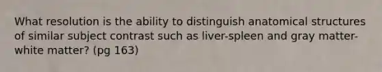 What resolution is the ability to distinguish anatomical structures of similar subject contrast such as liver-spleen and gray matter-white matter? (pg 163)