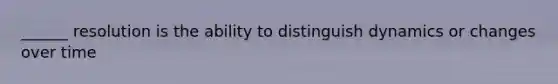 ______ resolution is the ability to distinguish dynamics or changes over time