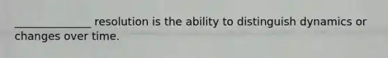 ______________ resolution is the ability to distinguish dynamics or changes over time.