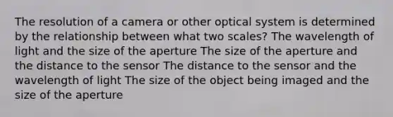 The resolution of a camera or other optical system is determined by the relationship between what two scales? The wavelength of light and the size of the aperture The size of the aperture and the distance to the sensor The distance to the sensor and the wavelength of light The size of the object being imaged and the size of the aperture