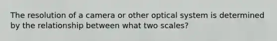 The resolution of a camera or other optical system is determined by the relationship between what two scales?