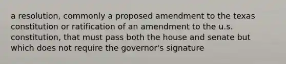 a resolution, commonly a proposed amendment to the texas constitution or ratification of an amendment to the u.s. constitution, that must pass both the house and senate but which does not require the governor's signature