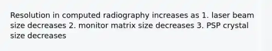 Resolution in computed radiography increases as 1. laser beam size decreases 2. monitor matrix size decreases 3. PSP crystal size decreases