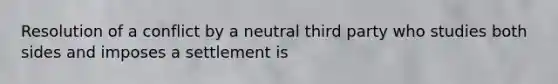 Resolution of a conflict by a neutral third party who studies both sides and imposes a settlement is