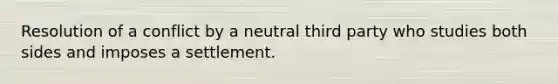 Resolution of a conflict by a neutral third party who studies both sides and imposes a settlement.