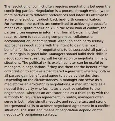 The resolution of conflict often requires negotiations between the conflicting parties. Negotiation is a process through which two or more parties with different preferences and interests attempt to agree on a solution through back-and-forth communication. Furthermore, the parties are committed to achieving a peaceful means of dispute resolution.73 In the resolution of conflict, the parties often engage in informal or formal bargaining that requires them to react using compromise, collaboration, accommodation, or competition. Although each party usually approaches negotiations with the intent to gain the most benefits for its side, for negotiations to be successful all parties must bargain in good faith. Managers should build their skills in negotiation because they will be called on to negotiate in many situations. The political skills explained later can be useful to managers in negotiations if they use them for the benefit of the organization to achieve a negotiated agreement whereby both or all parties gain benefit and agree to abide by the decision. Depending on the circumstances, a manager can serve as a mediator or an arbitrator in negotiations. A mediator acts as a neutral third party who facilitates a positive solution to the negotiations, whereas an arbitrator acts as a third party with the authority to require an agreement. In reality, managers often serve in both roles simultaneously, and require tact and strong interpersonal skills to achieve negotiated agreement in a conflict situation. The skills and means of negotiation depend on the negotiator's bargaining strategy.