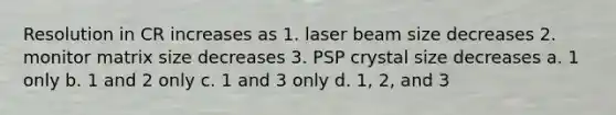 Resolution in CR increases as 1. laser beam size decreases 2. monitor matrix size decreases 3. PSP crystal size decreases a. 1 only b. 1 and 2 only c. 1 and 3 only d. 1, 2, and 3