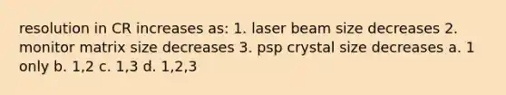 resolution in CR increases as: 1. laser beam size decreases 2. monitor matrix size decreases 3. psp crystal size decreases a. 1 only b. 1,2 c. 1,3 d. 1,2,3