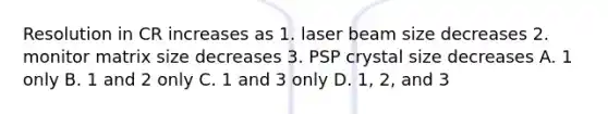 Resolution in CR increases as 1. laser beam size decreases 2. monitor matrix size decreases 3. PSP crystal size decreases A. 1 only B. 1 and 2 only C. 1 and 3 only D. 1, 2, and 3