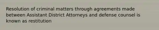 Resolution of criminal matters through agreements made between Assistant District Attorneys and defense counsel is known as restitution