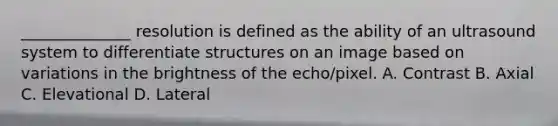 ______________ resolution is defined as the ability of an ultrasound system to differentiate structures on an image based on variations in the brightness of the echo/pixel. A. Contrast B. Axial C. Elevational D. Lateral