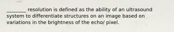 ________ resolution is defined as the ability of an ultrasound system to differentiate structures on an image based on variations in the brightness of the echo/ pixel.