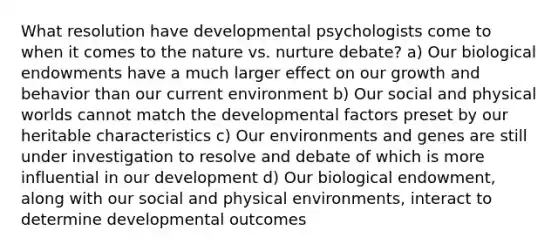 What resolution have developmental psychologists come to when it comes to the nature vs. nurture debate? a) Our biological endowments have a much larger effect on our growth and behavior than our current environment b) Our social and physical worlds cannot match the developmental factors preset by our heritable characteristics c) Our environments and genes are still under investigation to resolve and debate of which is more influential in our development d) Our biological endowment, along with our social and physical environments, interact to determine developmental outcomes