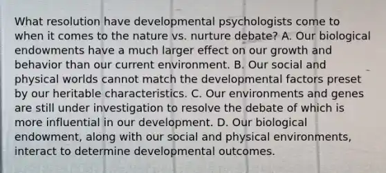 What resolution have developmental psychologists come to when it comes to the nature vs. nurture debate? A. Our biological endowments have a much larger effect on our growth and behavior than our current environment. B. Our social and physical worlds cannot match the developmental factors preset by our heritable characteristics. C. Our environments and genes are still under investigation to resolve the debate of which is more influential in our development. D. Our biological endowment, along with our social and physical environments, interact to determine developmental outcomes.