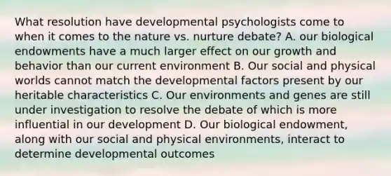 What resolution have developmental psychologists come to when it comes to the nature vs. nurture debate? A. our biological endowments have a much larger effect on our growth and behavior than our current environment B. Our social and physical worlds cannot match the developmental factors present by our heritable characteristics C. Our environments and genes are still under investigation to resolve the debate of which is more influential in our development D. Our biological endowment, along with our social and physical environments, interact to determine developmental outcomes