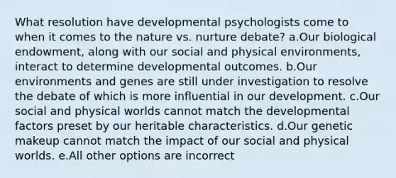 What resolution have developmental psychologists come to when it comes to the nature vs. nurture debate? a.Our biological endowment, along with our social and physical environments, interact to determine developmental outcomes. b.Our environments and genes are still under investigation to resolve the debate of which is more influential in our development. c.Our social and physical worlds cannot match the developmental factors preset by our heritable characteristics. d.Our genetic makeup cannot match the impact of our social and physical worlds. e.All other options are incorrect