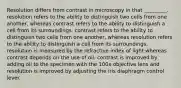 Resolution differs from contrast in microscopy in that _________. resolution refers to the ability to distinguish two cells from one another, whereas contrast refers to the ability to distinguish a cell from its surroundings. contrast refers to the ability to distinguish two cells from one another, whereas resolution refers to the ability to distinguish a cell from its surroundings. resolution is measured by the refractive index of light whereas contrast depends on the use of oil. contrast is improved by adding oil to the specimen with the 100x objective lens and resolution is improved by adjusting the iris diaphragm control lever.