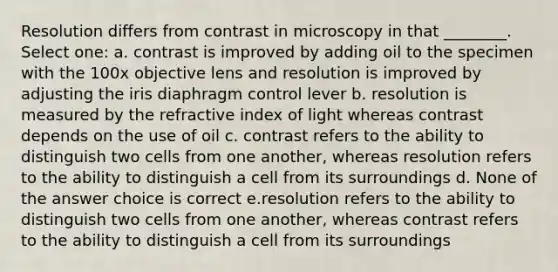 Resolution differs from contrast in microscopy in that ________. Select one: a. contrast is improved by adding oil to the specimen with the 100x objective lens and resolution is improved by adjusting the iris diaphragm control lever b. resolution is measured by the refractive index of light whereas contrast depends on the use of oil c. contrast refers to the ability to distinguish two cells from one another, whereas resolution refers to the ability to distinguish a cell from its surroundings d. None of the answer choice is correct e.resolution refers to the ability to distinguish two cells from one another, whereas contrast refers to the ability to distinguish a cell from its surroundings