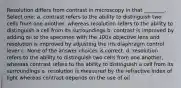 Resolution differs from contrast in microscopy in that ________. Select one: a. contrast refers to the ability to distinguish two cells from one another, whereas resolution refers to the ability to distinguish a cell from its surroundings b. contrast is improved by adding oil to the specimen with the 100x objective lens and resolution is improved by adjusting the iris diaphragm control lever c. None of the answer choices is correct. d. resolution refers to the ability to distinguish two cells from one another, whereas contrast refers to the ability to distinguish a cell from its surroundings e. resolution is measured by the refractive index of light whereas contrast depends on the use of oil