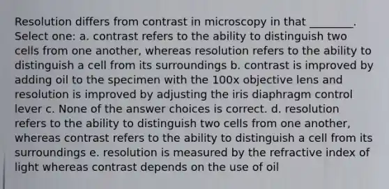 Resolution differs from contrast in microscopy in that ________. Select one: a. contrast refers to the ability to distinguish two cells from one another, whereas resolution refers to the ability to distinguish a cell from its surroundings b. contrast is improved by adding oil to the specimen with the 100x objective lens and resolution is improved by adjusting the iris diaphragm control lever c. None of the answer choices is correct. d. resolution refers to the ability to distinguish two cells from one another, whereas contrast refers to the ability to distinguish a cell from its surroundings e. resolution is measured by the refractive index of light whereas contrast depends on the use of oil