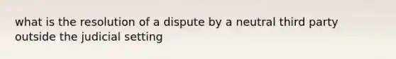 what is the resolution of a dispute by a neutral third party outside the judicial setting