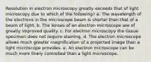 Resolution in electron microscopy greatly exceeds that of light microscopy due to which of the following? a. The wavelength of the electrons in the microscope beam is shorter than that of a beam of light. b. The lenses of an electron microscope are of greatly improved quality. c. For electron microscopy the tissue specimen does not require staining. d. The electron microscope allows much greater magnification of a projected image than a light microscope provides. e. An electron microscope can be much more finely controlled than a light microscope.