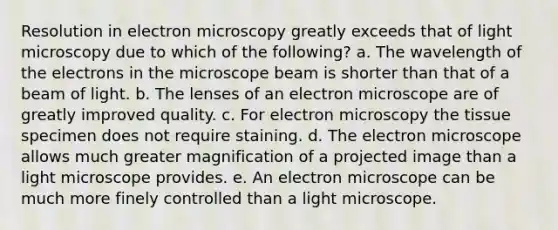 Resolution in electron microscopy greatly exceeds that of light microscopy due to which of the following? a. The wavelength of the electrons in the microscope beam is shorter than that of a beam of light. b. The lenses of an electron microscope are of greatly improved quality. c. For electron microscopy the tissue specimen does not require staining. d. The electron microscope allows much greater magnification of a projected image than a light microscope provides. e. An electron microscope can be much more finely controlled than a light microscope.