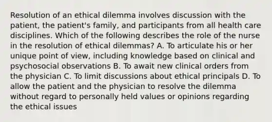 Resolution of an ethical dilemma involves discussion with the patient, the patient's family, and participants from all health care disciplines. Which of the following describes the role of the nurse in the resolution of ethical dilemmas? A. To articulate his or her unique point of view, including knowledge based on clinical and psychosocial observations B. To await new clinical orders from the physician C. To limit discussions about ethical principals D. To allow the patient and the physician to resolve the dilemma without regard to personally held values or opinions regarding the ethical issues