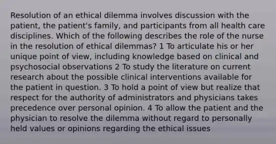 Resolution of an ethical dilemma involves discussion with the patient, the patient's family, and participants from all health care disciplines. Which of the following describes the role of the nurse in the resolution of ethical dilemmas? 1 To articulate his or her unique point of view, including knowledge based on clinical and psychosocial observations 2 To study the literature on current research about the possible clinical interventions available for the patient in question. 3 To hold a point of view but realize that respect for the authority of administrators and physicians takes precedence over personal opinion. 4 To allow the patient and the physician to resolve the dilemma without regard to personally held values or opinions regarding the ethical issues