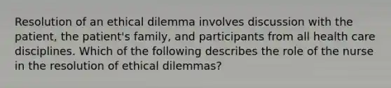 Resolution of an ethical dilemma involves discussion with the patient, the patient's family, and participants from all health care disciplines. Which of the following describes the role of the nurse in the resolution of ethical dilemmas?