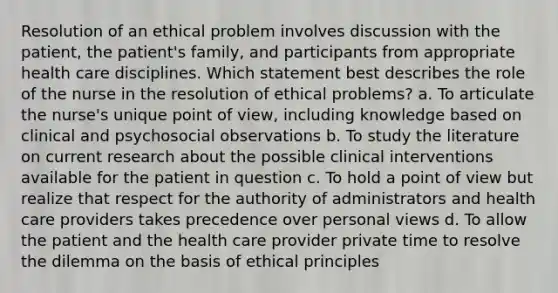 Resolution of an ethical problem involves discussion with the patient, the patient's family, and participants from appropriate health care disciplines. Which statement best describes the role of the nurse in the resolution of ethical problems? a. To articulate the nurse's unique point of view, including knowledge based on clinical and psychosocial observations b. To study the literature on current research about the possible clinical interventions available for the patient in question c. To hold a point of view but realize that respect for the authority of administrators and health care providers takes precedence over personal views d. To allow the patient and the health care provider private time to resolve the dilemma on the basis of ethical principles