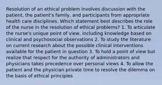 Resolution of an ethical problem involves discussion with the patient, the patient's family, and participants from appropriate health care disciplines. Which statement best describes the role of the nurse in the resolution of ethical problems? 1. To articulate the nurse's unique point of view, including knowledge based on clinical and psychosocial observations 2. To study the literature on current research about the possible clinical interventions available for the patient in question 3. To hold a point of view but realize that respect for the authority of administrators and physicians takes precedence over personal views 4. To allow the patient and the physician private time to resolve the dilemma on the basis of ethical principles