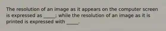 The resolution of an image as it appears on the computer screen is expressed as _____; while the resolution of an image as it is printed is expressed with _____.