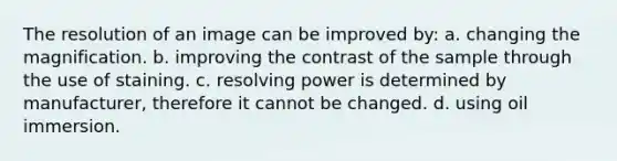 The resolution of an image can be improved by: a. changing the magnification. b. improving the contrast of the sample through the use of staining. c. resolving power is determined by manufacturer, therefore it cannot be changed. d. using oil immersion.