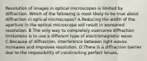 Resolution of images in optical microscopes is limited by diffraction. Which of the following is most likely to be true about diffraction in optical microscopes? A.Reducing the width of the aperture in the optical microscope will result in worsened resolution. B.The only way to completely overcome diffraction limitations is to use a different type of electromagnetic wave. C.Because of diffraction, interference between light waves increases and improves resolution. D.There is a diffraction barrier due to the impossibility of constructing perfect lenses.