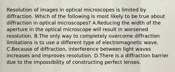 Resolution of images in optical microscopes is limited by diffraction. Which of the following is most likely to be true about diffraction in optical microscopes? A.Reducing the width of the aperture in the optical microscope will result in worsened resolution. B.The only way to completely overcome diffraction limitations is to use a different type of electromagnetic wave. C.Because of diffraction, interference between light waves increases and improves resolution. D.There is a diffraction barrier due to the impossibility of constructing perfect lenses.