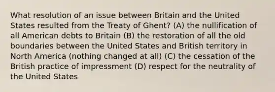 What resolution of an issue between Britain and the United States resulted from the Treaty of Ghent? (A) the nullification of all American debts to Britain (B) the restoration of all the old boundaries between the United States and British territory in North America (nothing changed at all) (C) the cessation of the British practice of impressment (D) respect for the neutrality of the United States